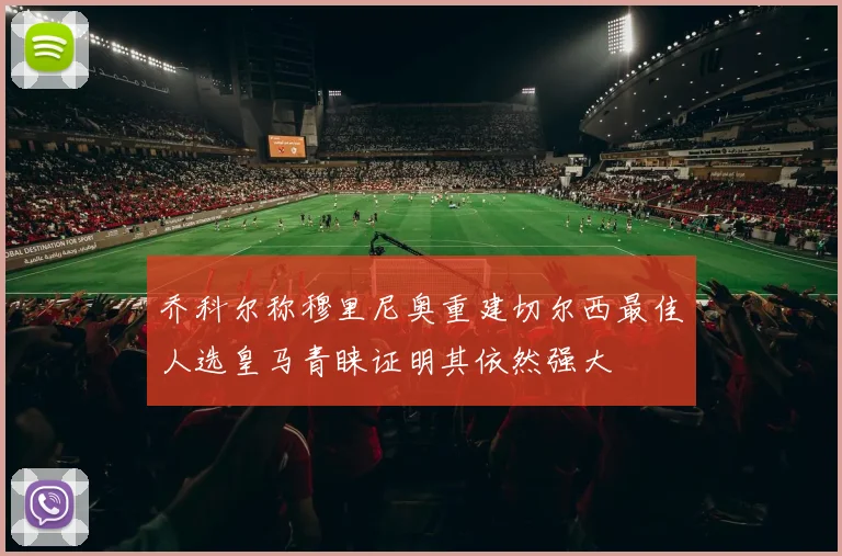 乔科尔称穆里尼奥重建切尔西最佳人选皇马青睐证明其依然强大