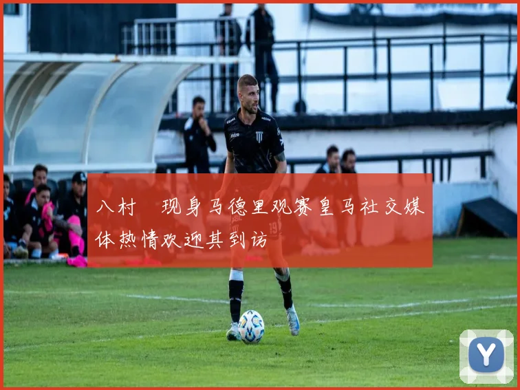 八村塁现身马德里观赛皇马社交媒体热情欢迎其到访