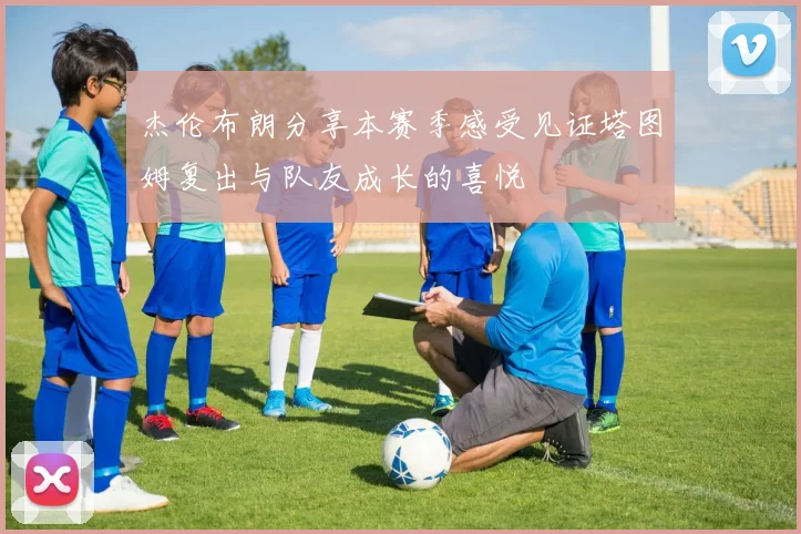 杰伦布朗分享本赛季感受见证塔图姆复出与队友成长的喜悦