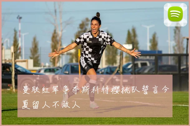 曼联红军争夺斯科特樱桃队誓言今夏留人不放人