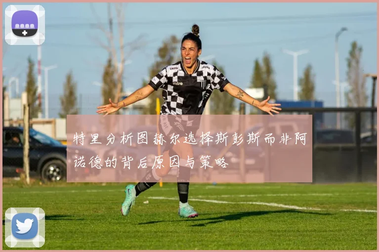 特里分析图赫尔选择斯彭斯而非阿诺德的背后原因与策略