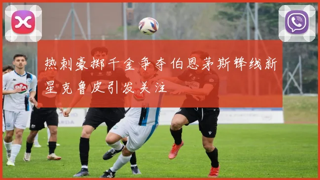 热刺豪掷千金争夺伯恩茅斯锋线新星克鲁皮引发关注