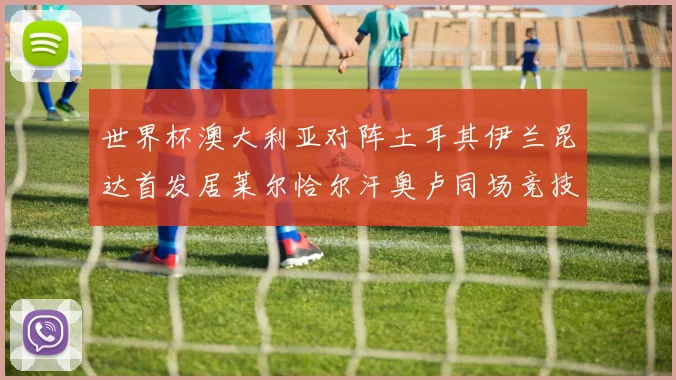 世界杯澳大利亚对阵土耳其伊兰昆达首发居莱尔恰尔汗奥卢同场竞技