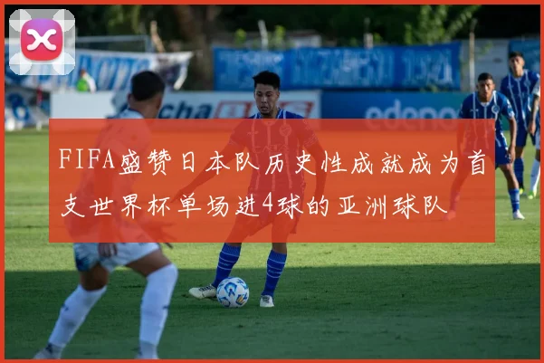 FIFA盛赞日本队历史性成就成为首支世界杯单场进4球的亚洲球队