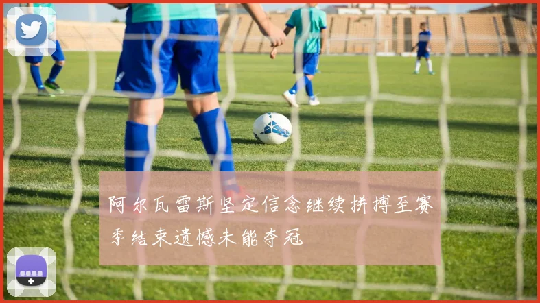 阿尔瓦雷斯坚定信念继续拼搏至赛季结束遗憾未能夺冠