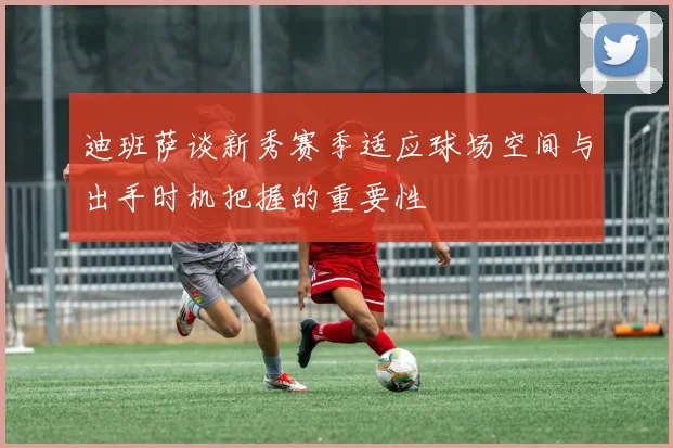 迪班萨谈新秀赛季适应球场空间与出手时机把握的重要性