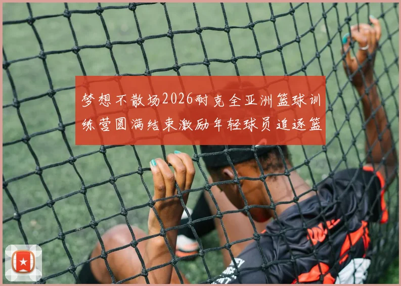 梦想不散场2026耐克全亚洲篮球训练营圆满结束激励年轻球员追逐篮球梦想