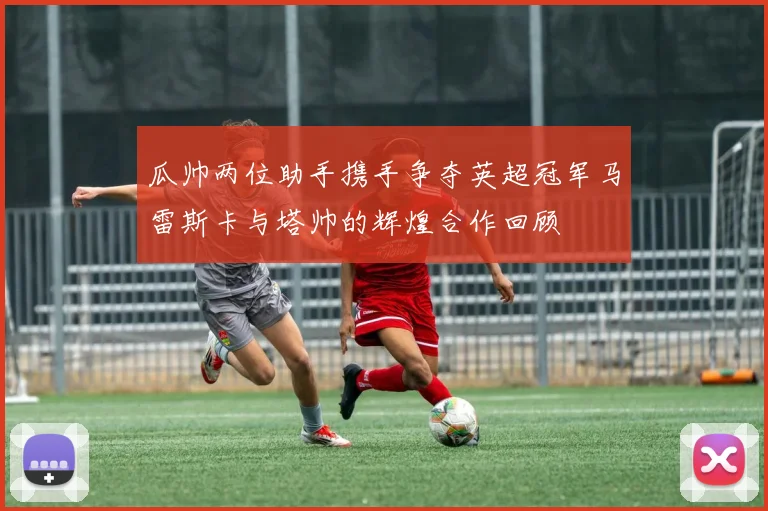 瓜帅两位助手携手争夺英超冠军马雷斯卡与塔帅的辉煌合作回顾