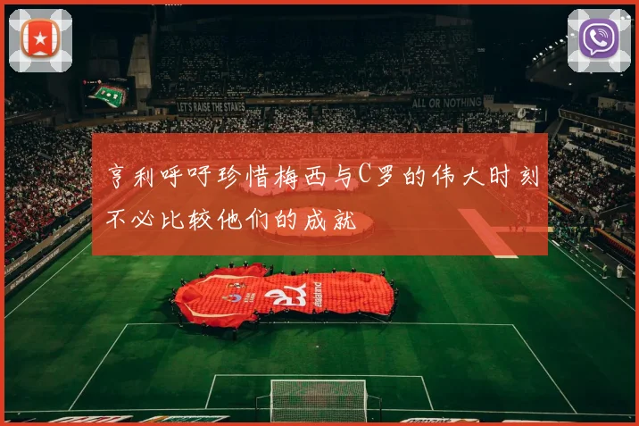 亨利呼吁珍惜梅西与C罗的伟大时刻不必比较他们的成就