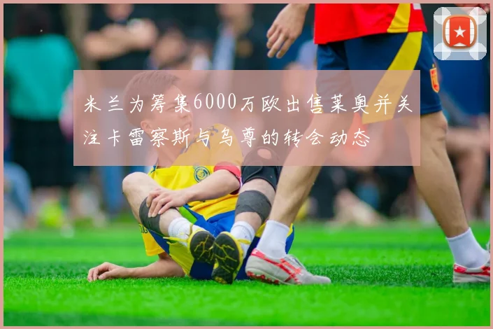 米兰为筹集6000万欧出售莱奥并关注卡雷察斯与乌尊的转会动态