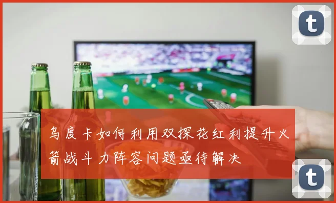 乌度卡如何利用双探花红利提升火箭战斗力阵容问题亟待解决