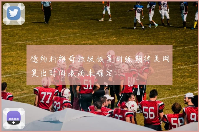 德约科维奇积极恢复训练期待美网复出时间表尚未确定