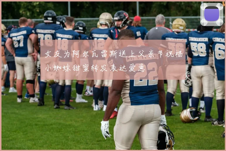 女友为阿尔瓦雷斯送上父亲节祝福小蜘蛛甜蜜转发表达爱意