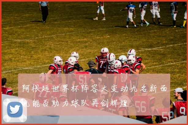 阿根廷世界杯阵容大变动九名新面孔能否助力球队再创辉煌