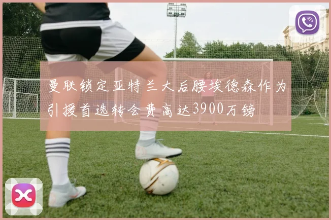曼联锁定亚特兰大后腰埃德森作为引援首选转会费高达3900万镑