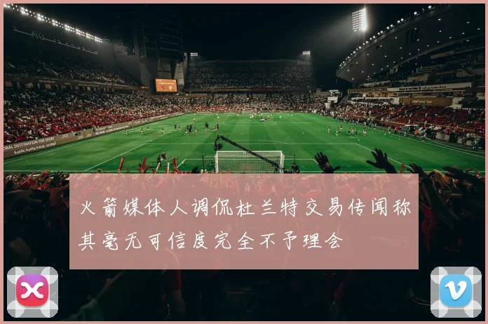 火箭媒体人调侃杜兰特交易传闻称其毫无可信度完全不予理会