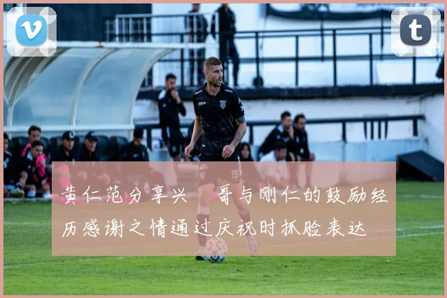 黄仁范分享兴慜哥与刚仁的鼓励经历感谢之情通过庆祝时抓脸表达