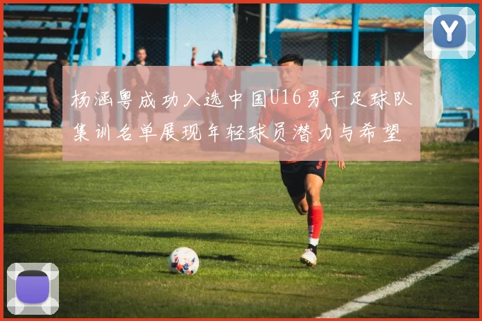 杨涵粤成功入选中国U16男子足球队集训名单展现年轻球员潜力与希望