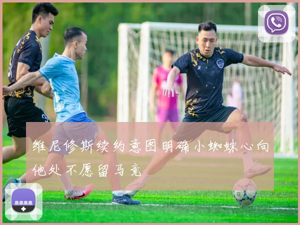 维尼修斯续约意图明确小蜘蛛心向他处不愿留马竞