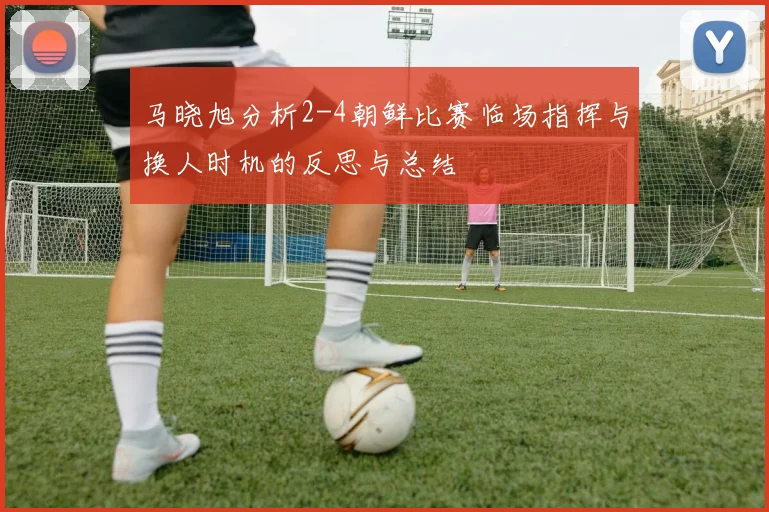马晓旭分析2-4朝鲜比赛临场指挥与换人时机的反思与总结