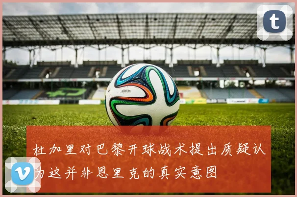 杜加里对巴黎开球战术提出质疑认为这并非恩里克的真实意图